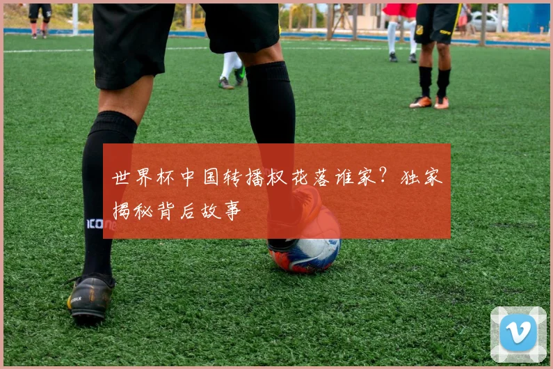 世界杯中国转播权花落谁家？独家揭秘背后故事