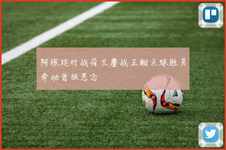阿根廷对战荷兰鏖战正酣点球胜负牵动晋级悬念