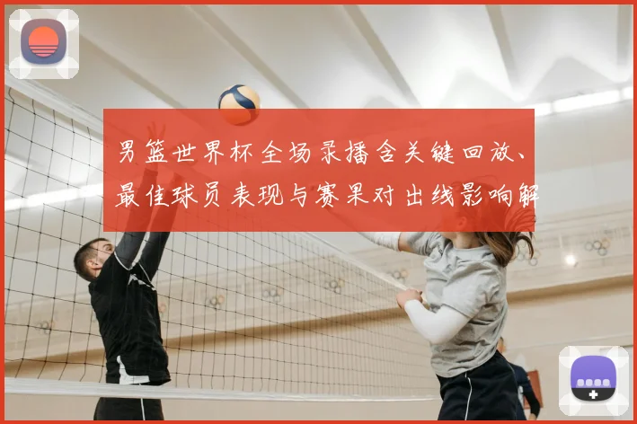 男篮世界杯全场录播含关键回放、最佳球员表现与赛果对出线影响解读