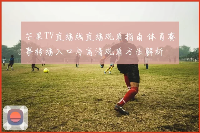 芒果TV直播线直播观看指南 体育赛事转播入口与高清观看方法解析