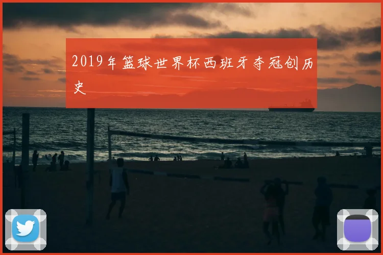 2019年篮球世界杯西班牙夺冠创历史