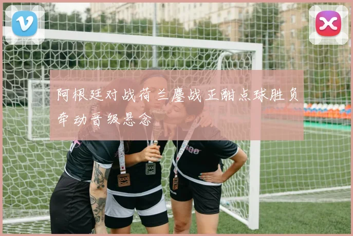 阿根廷对战荷兰鏖战正酣点球胜负牵动晋级悬念