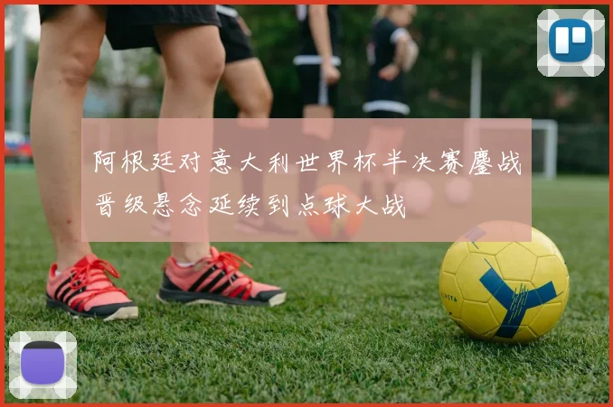 阿根廷对意大利世界杯半决赛鏖战晋级悬念延续到点球大战