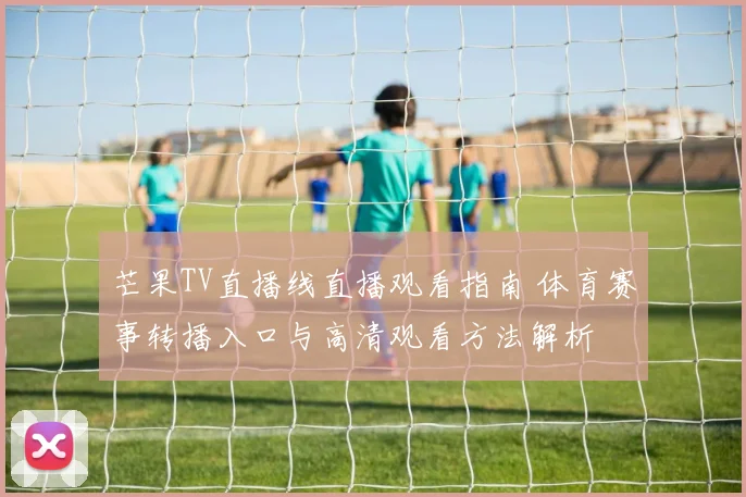 芒果TV直播线直播观看指南 体育赛事转播入口与高清观看方法解析