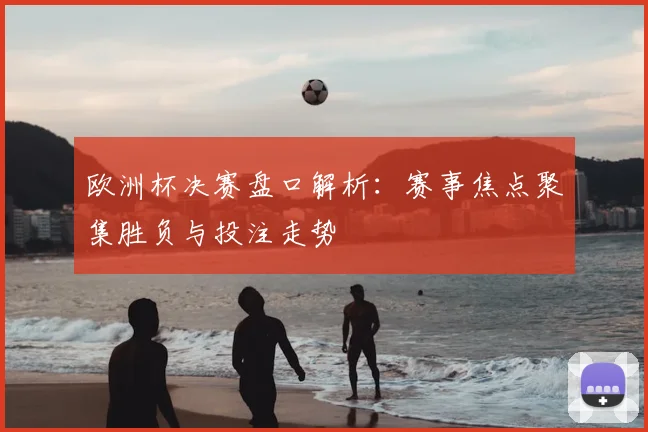 欧洲杯决赛盘口解析:赛事焦点聚集胜负与投注走势