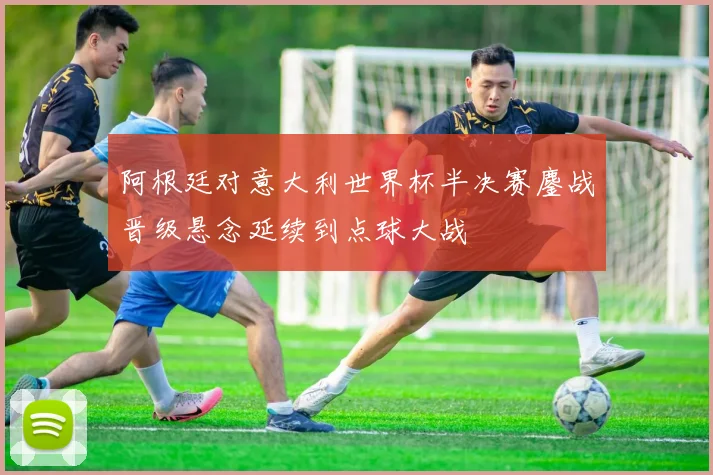 阿根廷对意大利世界杯半决赛鏖战晋级悬念延续到点球大战