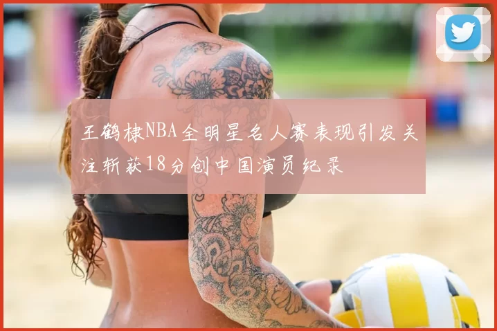 王鹤棣NBA全明星名人赛表现引发关注斩获18分创中国演员纪录