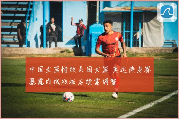 中国女篮惜败美国女篮 奥运热身赛暴露内线短板后续需调整