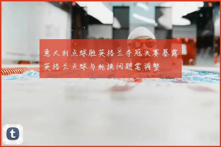 意大利点球胜英格兰夺冠决赛暴露英格兰点球与轮换问题需调整