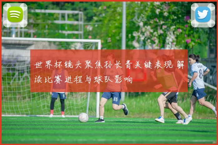 世界杯镜头聚焦孙长青关键表现 解读比赛进程与球队影响