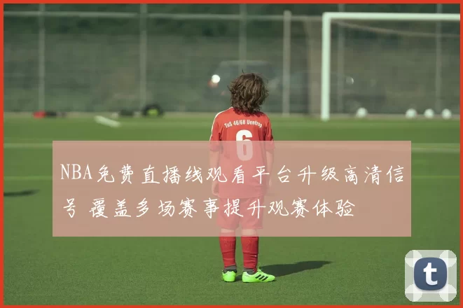 NBA免费直播线观看平台升级高清信号 覆盖多场赛事提升观赛体验