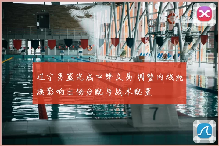 辽宁男篮完成中锋交易 调整内线轮换影响出场分配与战术配置