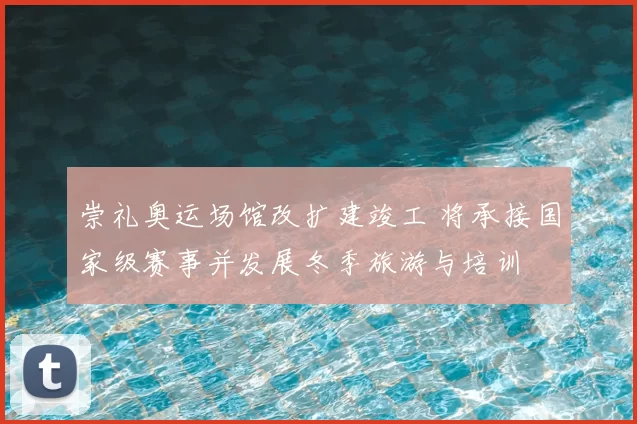 崇礼奥运场馆改扩建竣工 将承接国家级赛事并发展冬季旅游与培训