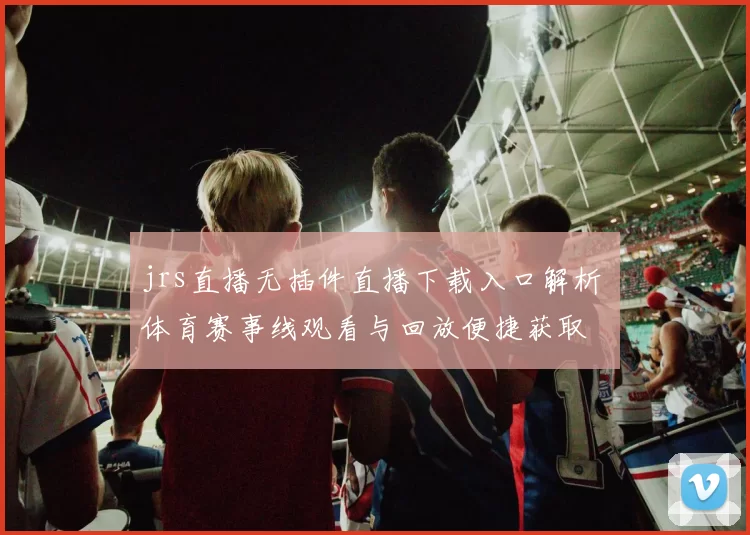 jrs直播无插件直播下载入口解析 体育赛事线观看与回放便捷获取