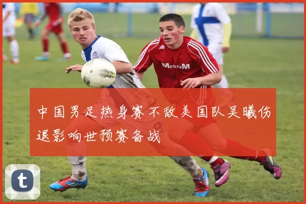 中国男足热身赛不敌美国队吴曦伤退影响世预赛备战