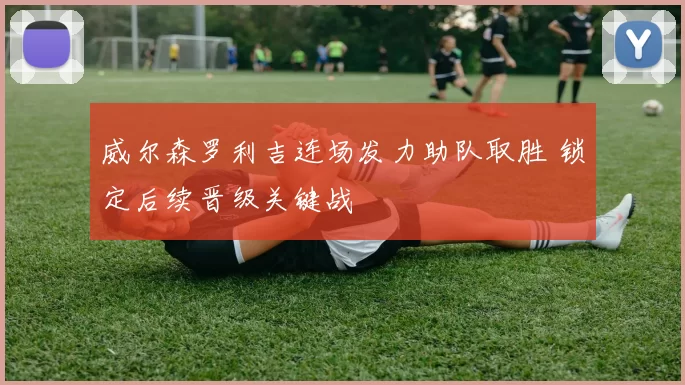 威尔森罗利吉连场发力助队取胜 锁定后续晋级关键战