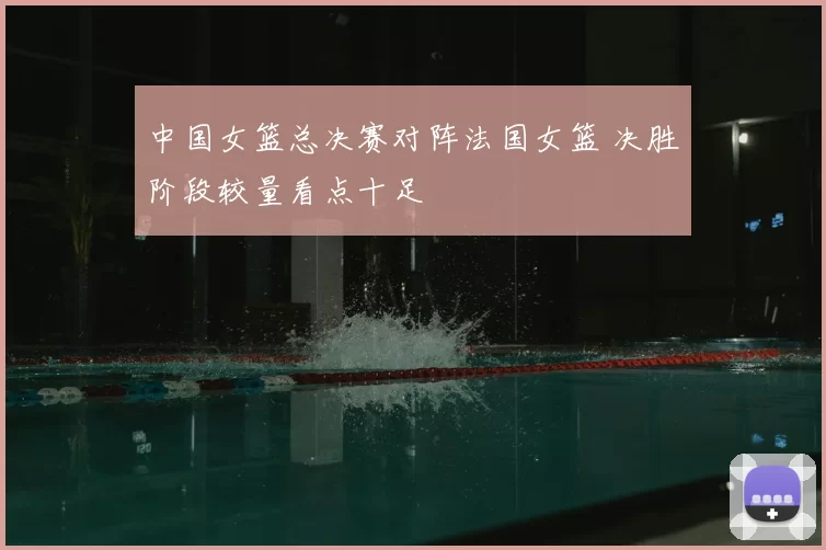 中国女篮总决赛对阵法国女篮 决胜阶段较量看点十足