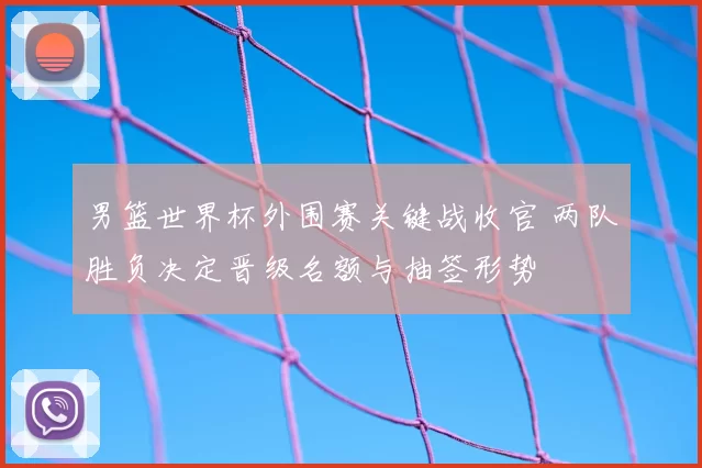 男篮世界杯外围赛关键战收官 两队胜负决定晋级名额与抽签形势