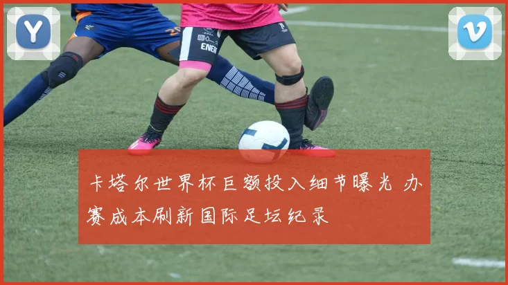 卡塔尔世界杯巨额投入细节曝光 办赛成本刷新国际足坛纪录