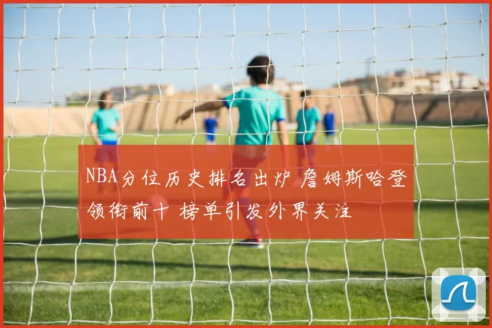 NBA分位历史排名出炉 詹姆斯哈登领衔前十 榜单引发外界关注