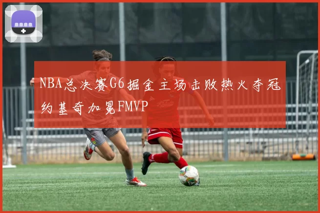 NBA总决赛G6掘金主场击败热火夺冠约基奇加冕FMVP