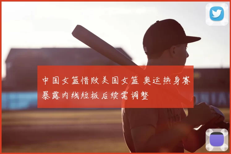 中国女篮惜败美国女篮 奥运热身赛暴露内线短板后续需调整