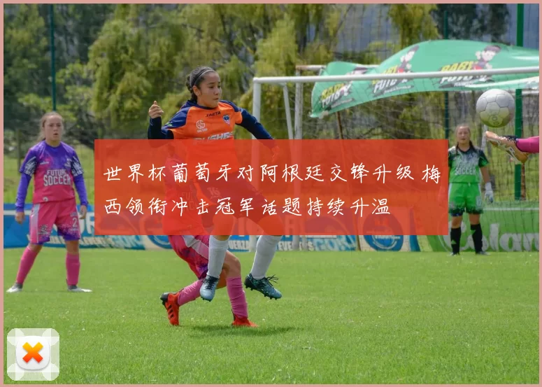世界杯葡萄牙对阿根廷交锋升级 梅西领衔冲击冠军话题持续升温