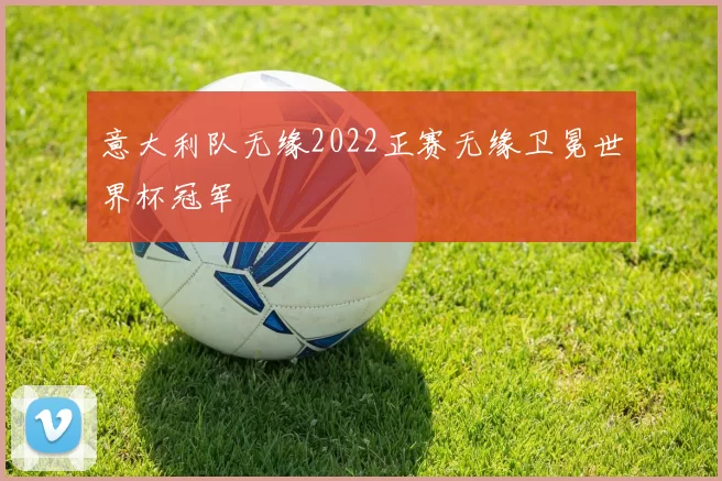 意大利队无缘2022正赛无缘卫冕世界杯冠军