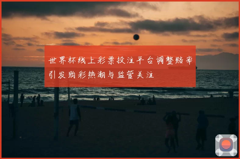 世界杯线上彩票投注平台调整赔率引发购彩热潮与监管关注