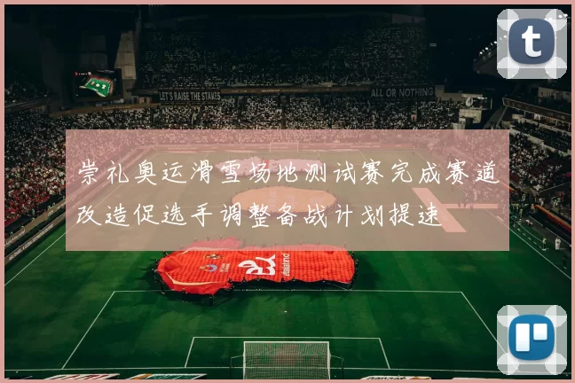 崇礼奥运滑雪场地测试赛完成赛道改造促选手调整备战计划提速
