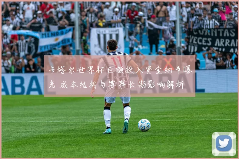 卡塔尔世界杯巨额投入资金细节曝光 成本结构与赛事长期影响解析