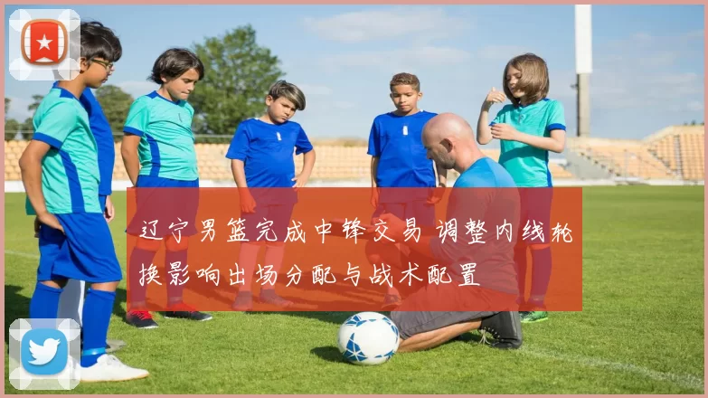 辽宁男篮完成中锋交易 调整内线轮换影响出场分配与战术配置