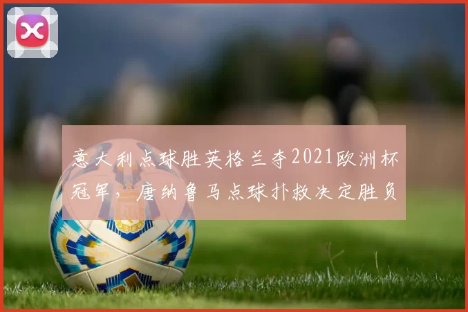 意大利点球胜英格兰夺2021欧洲杯冠军，唐纳鲁马点球扑救决定胜负