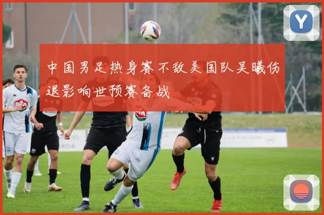 中国男足热身赛不敌美国队吴曦伤退影响世预赛备战