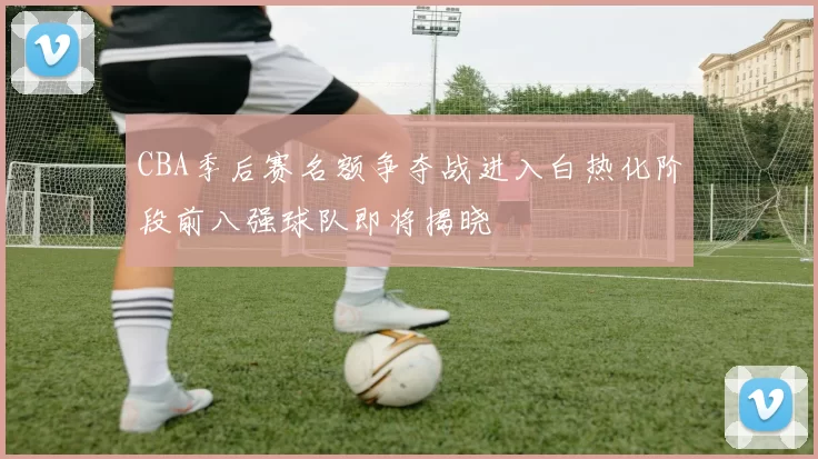 CBA季后赛名额争夺战进入白热化阶段前八强球队即将揭晓
