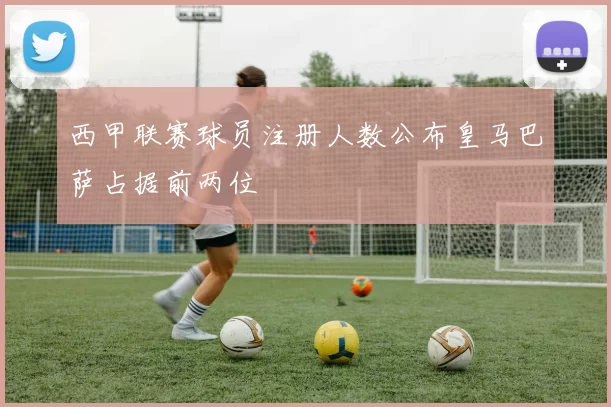 西甲联赛球员注册人数公布皇马巴萨占据前两位