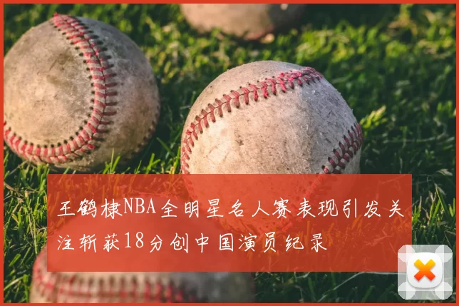 王鹤棣NBA全明星名人赛表现引发关注斩获18分创中国演员纪录