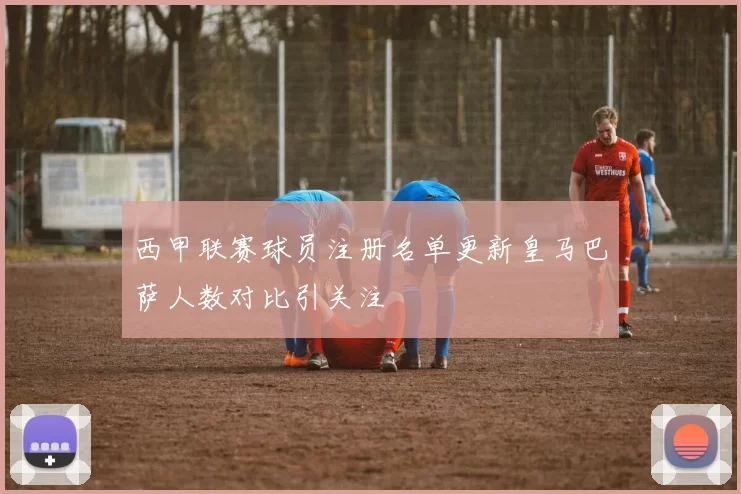 西甲联赛球员注册名单更新皇马巴萨人数对比引关注