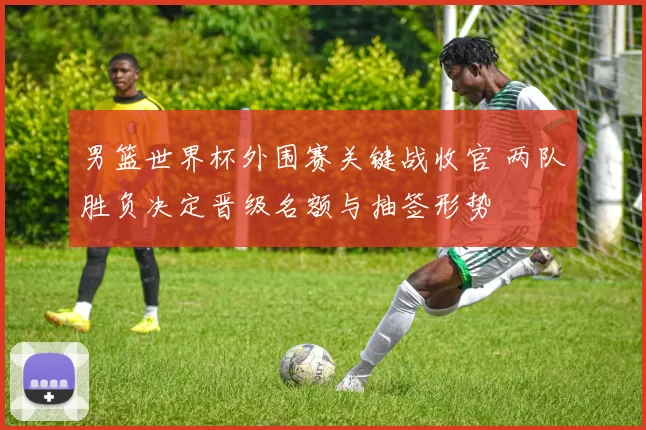 男篮世界杯外围赛关键战收官 两队胜负决定晋级名额与抽签形势