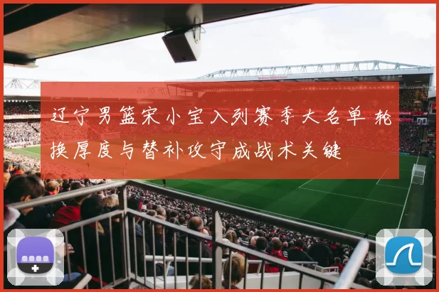 辽宁男篮宋小宝入列赛季大名单 轮换厚度与替补攻守成战术关键