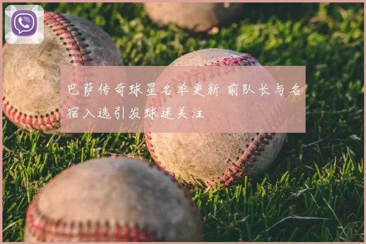 巴萨传奇球星名单更新 前队长与名宿入选引发球迷关注