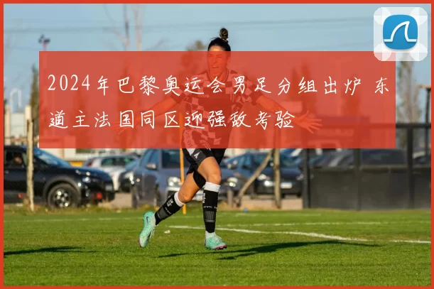 2024年巴黎奥运会男足分组出炉 东道主法国同区迎强敌考验