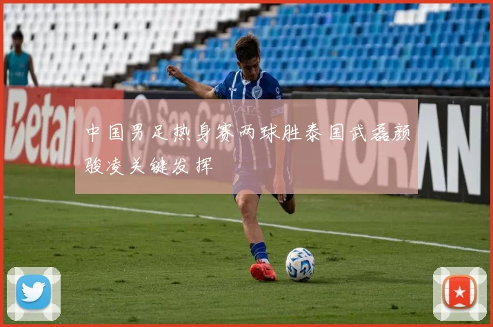 中国男足热身赛两球胜泰国武磊颜骏凌关键发挥