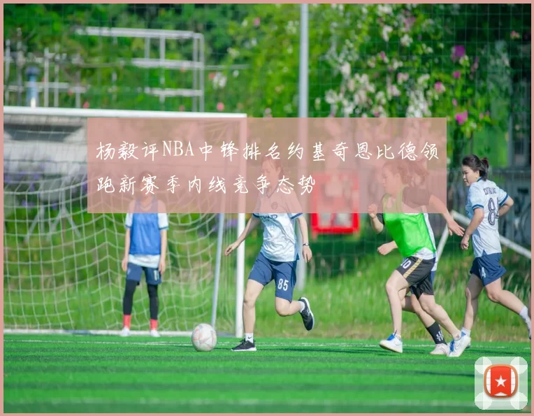 杨毅评NBA中锋排名约基奇恩比德领跑新赛季内线竞争态势