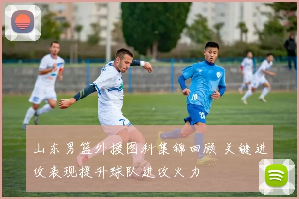 山东男篮外援图科集锦回顾 关键进攻表现提升球队进攻火力