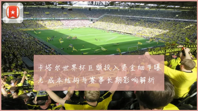 卡塔尔世界杯巨额投入资金细节曝光 成本结构与赛事长期影响解析