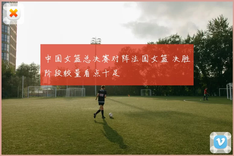 中国女篮总决赛对阵法国女篮 决胜阶段较量看点十足